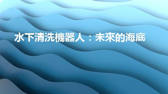 水下清洗機器人：未來的海底守護(hù)者！